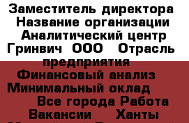 Заместитель директора › Название организации ­ Аналитический центр Гринвич, ООО › Отрасль предприятия ­ Финансовый анализ › Минимальный оклад ­ 50 000 - Все города Работа » Вакансии   . Ханты-Мансийский,Белоярский г.